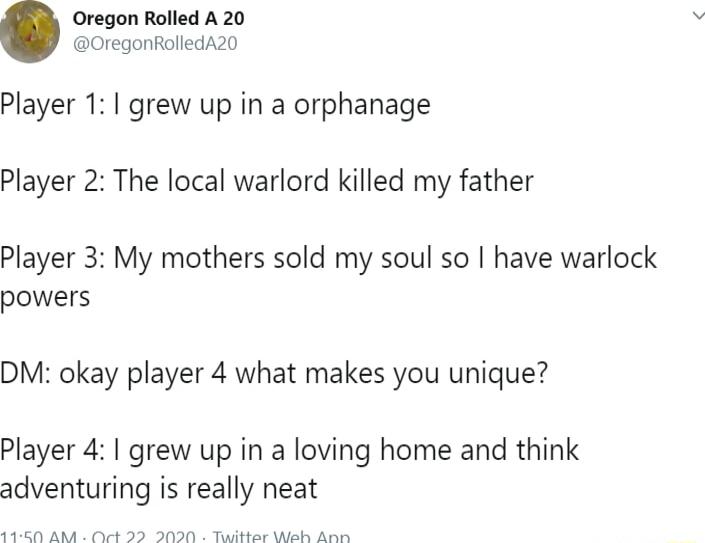 Oregon Rolled A 20 OregonRolledA20 Player 1 grew up in a orphanage Player 2 The local warlord killed my father Player 3 My mothers sold my soul so have warlock powers DM okay player 4 what makes you unique Player 4 grew up in a loving home and think adventuring is really neat T