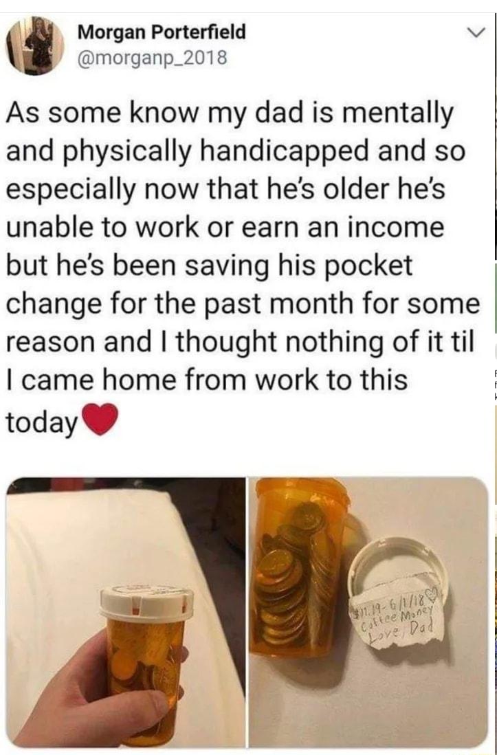 fl i Morgan Porterfield v morganp_2018 As some know my dad is mentally and physically handicapped and so especially now that hes older hes unable to work or earn an income but hes been saving his pocket change for the past month for some reason and thought nothing of it til came home from work to this today