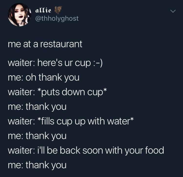 2 allie thholyghost me at a restaurant waiter heres ur cup me oh thank you waiter puts down cup ERGERIGYel waiter fills cup up with water ERGERIEYe waiter ill be back soon with your food ERGERIGYel