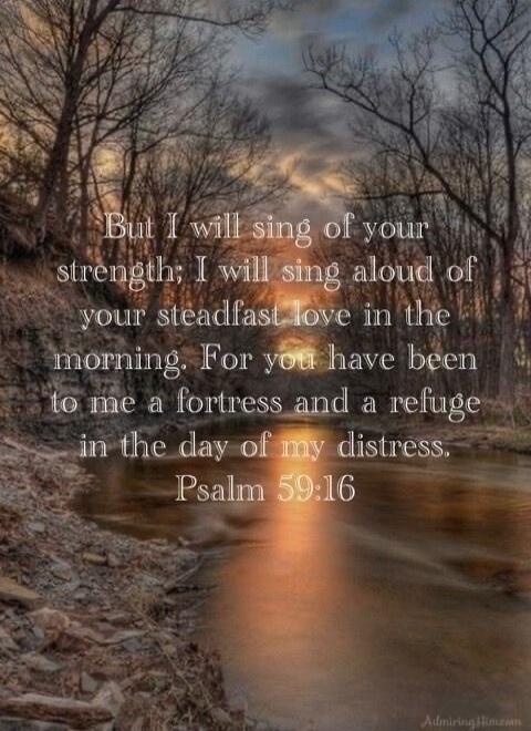 But I will sing of your strength; I will sing aloud of your steadfast love in the morning. For you have been to me a fortress and a refuge in the day of my distress. Psalm 59:16