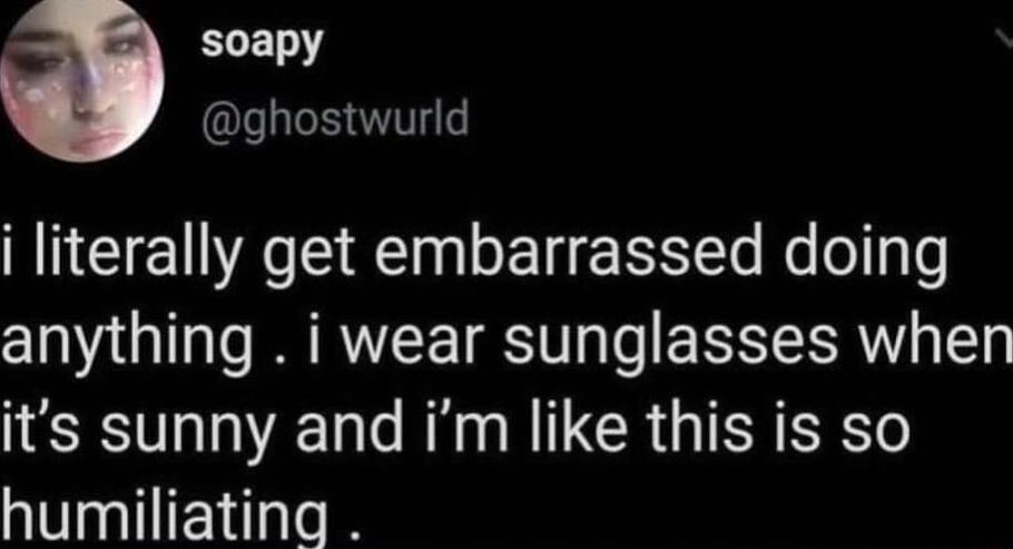 ELEN QU i literally get embarrassed doing anything i wear sunglasses when its sunny and im like this is so humiliating