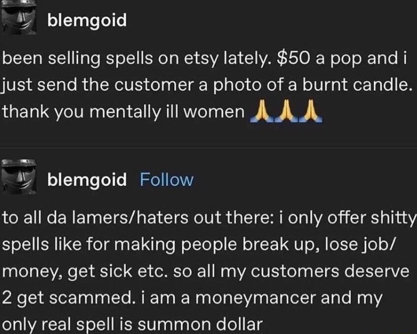 blemgoid been selling spells on etsy lately 50 a pop and i VSRl o R eIy el g g LT Nolalel oRel We IV gat o1 le N thank you mentally ill women AAA blemgoid Follow to all da lamershaters out there i only offer shitty spells like for making people break up lose job money get sick etc so all my customers deserve 2 get scammed i am a moneymancer and my only real spell is summon dollar