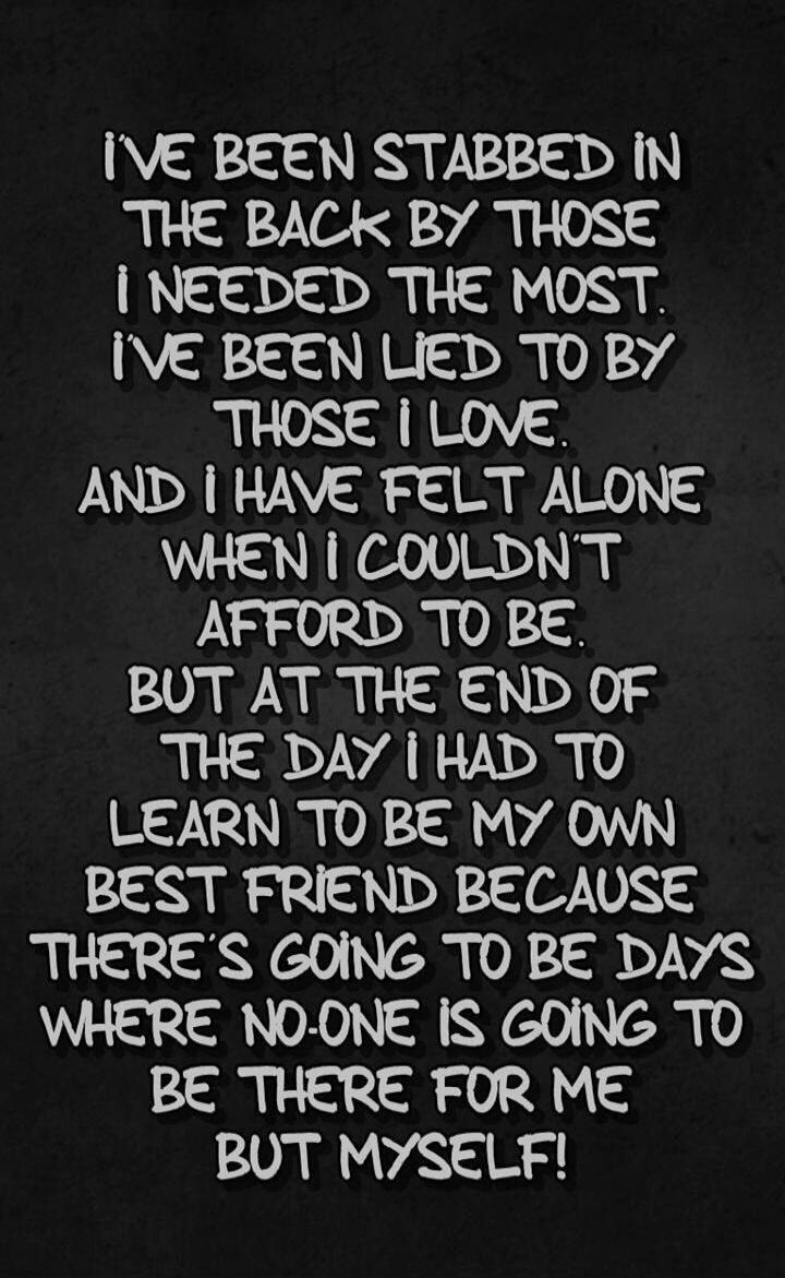 I'VE BEEN STABBED IN THE BACK BY THOSE I NEEDED THE MOST. I'VE BEEN LIED TO BY THOSE I LOVE. AND I HAVE FELT ALONE WHEN I COULDNT AFFORD TO BE. BUT AT THE END OF THE DAY I HAD TO LEARN TO BE MY OWN BEST FRIEND BECAUSE THERE'S GOING TO BE DAYS WHERE NO-ONE IS GOING TO BE THERE FOR ME BUT MYSELF!
