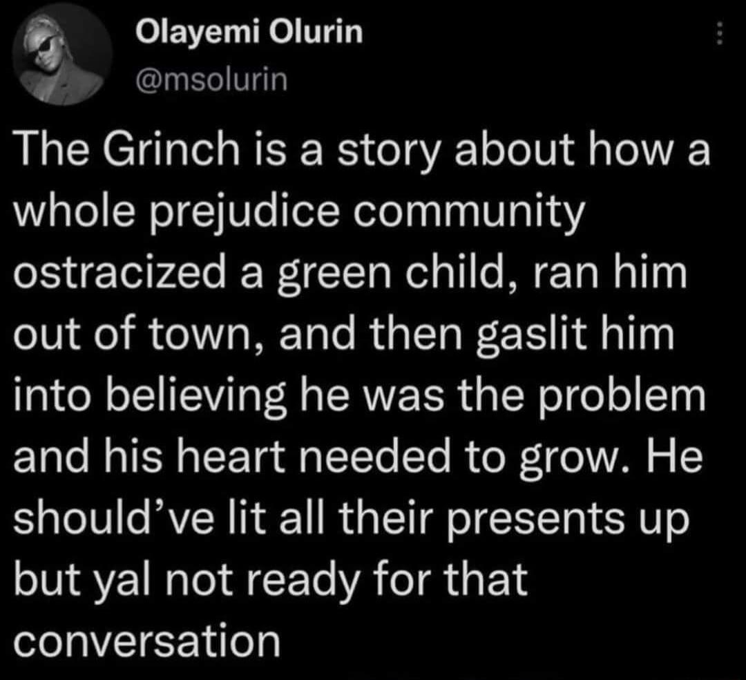 P Olayemi Olurin o INECIVT The Grinch is a story about how a whole prejudice community ostracized a green child ran him out of town and then gaslit him into believing he was the problem and his heart needed to grow He shouldve lit all their presents up but yal not ready for that conversation