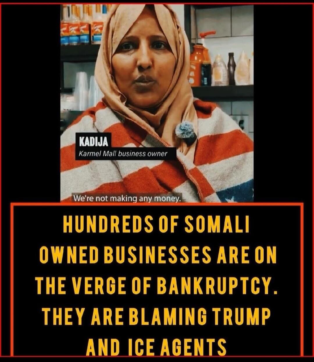 KADJIA
Karmel Mall business owner
We're not making any money.

HUNDREDS OF SOMALI OWNED BUSINESSES ARE ON THE VERGE OF BANKRUPTCY. THEY ARE BLAMING TRUMP AND ICE AGENTS