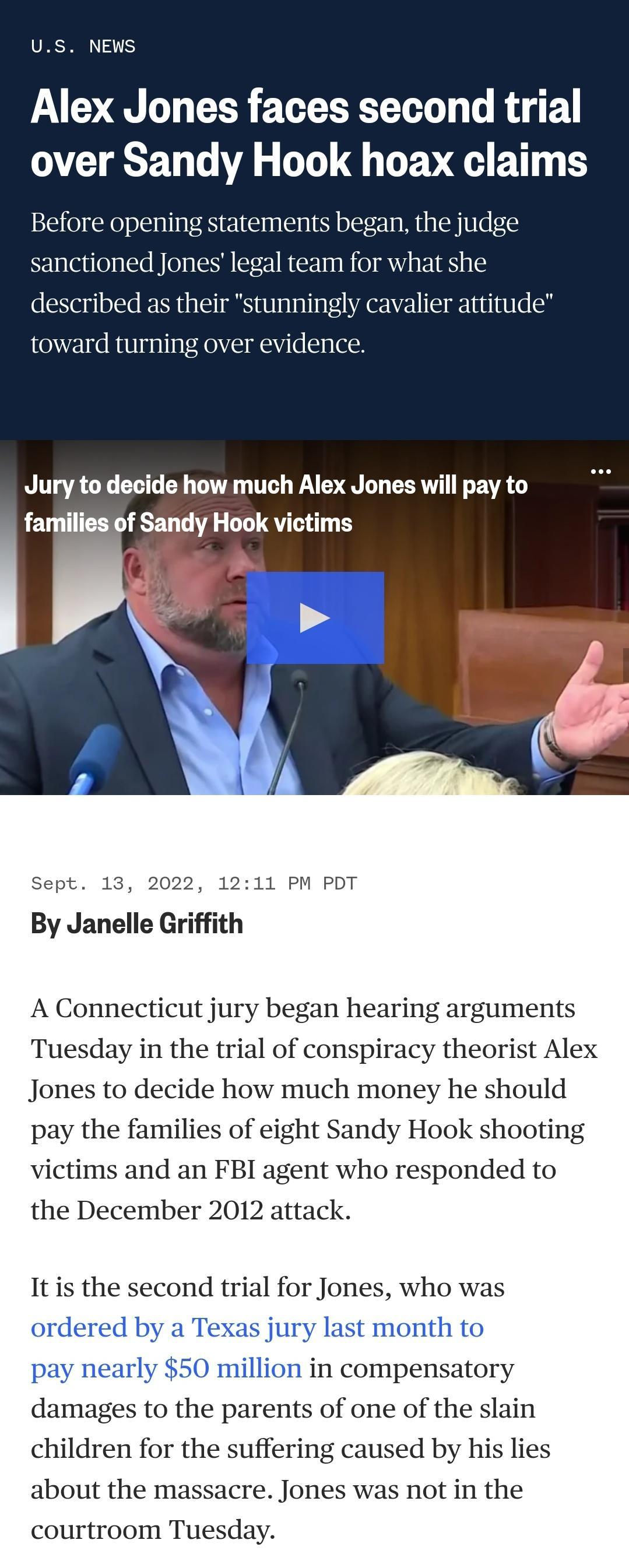 US NEWS Alex Jones faces second trial TR G A GL TG TEVE BT Before opening statements began the judge sanctioned Jones legal team for what she described as their stunningly cavalier attitude towar over evidence Jury to decide how much Alex Jones will pay to families of Sandy Hook victims Sept 13 2022 1211 PM PDT ith By Janelle Gri A Connecticut jury began hearing arguments Tuesday in the trial of c