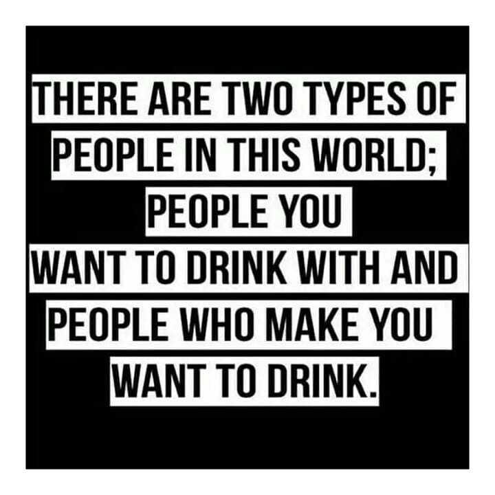 HERE ARE TWO TYPES OF PEOPLE IN THIS WORLD PEOPLE YOU WANT T0 DRINK WITH AND PEOPLE WHO MAKE YOU WANT TO DRINK