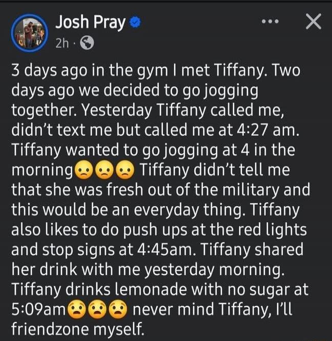 3 days ago in the gym I met Tiffany. Two days ago we decided to go jogging together. Yesterday Tiffany called me, didn't text me but called me at 4:27 am. Tiffany wanted to go jogging at 4 in the morning 😩😩😩 Tiffany didn't tell me that she was fresh out of the military and this would be an everyday thing. Tiffany also likes to do push ups at the re