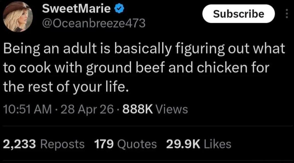 SweetMarie @Oceanbreeze473 Subscribe Being an adult is basically figuring out what to cook with ground beef and chicken for the rest of your life. 10:51 AM · 28 Apr 26 · 888K Views 2,233 Reposts 179 Quotes 29.9K Likes