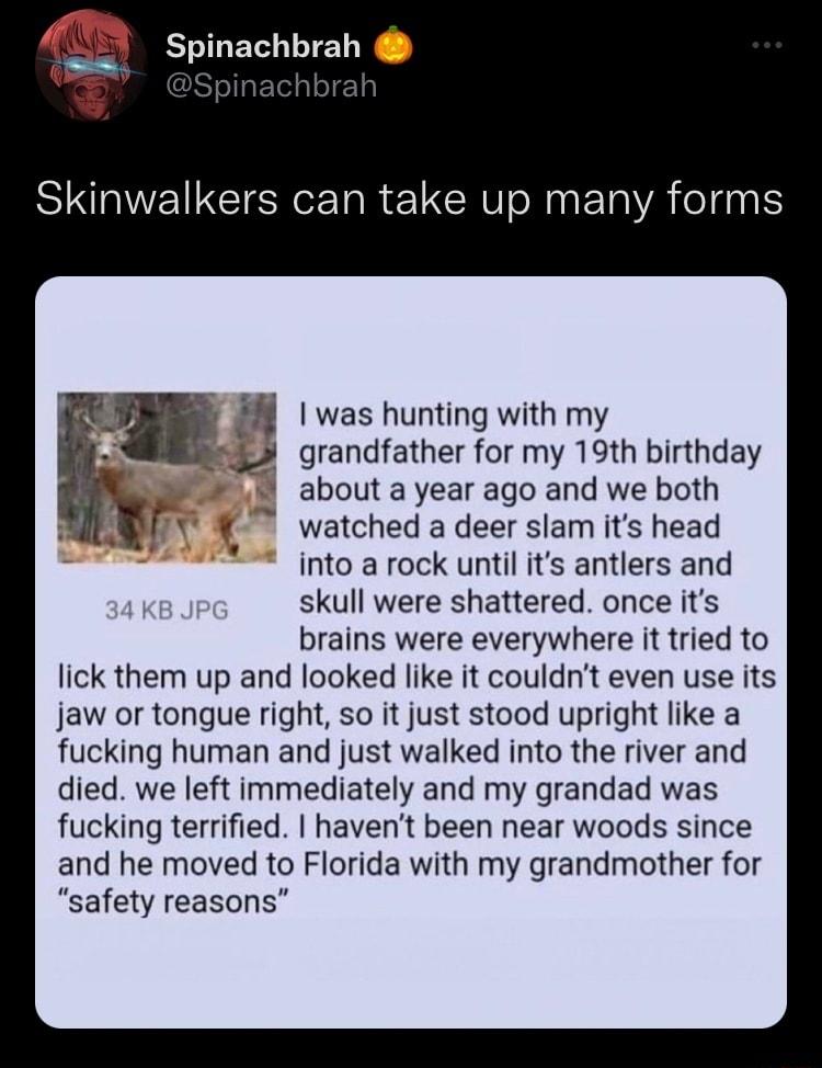 A8Y spinachbrah ahibrah h Skinwalkers can take up many forms 1 was hunting with my 3 grandfather for my 19th birthday about a year ago and we both watched a deer slam its head into a rock until its antlers and skull were shattered once its brains were everywhere it tried to lick them up and looked like it couldnt even use its jaw or tongue right so it just stood upright like a fucking human and ju