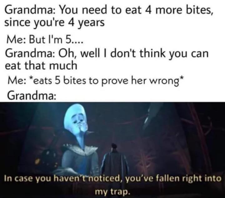 Grandma You need to eat 4 more bites since youre 4 years Me But Im 5 Grandma Oh well dont think you can eat that much Me eats 5 bites to prove her wrong Grandma In case you haventnoticed youve fallen right into my trap