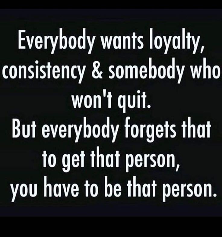 Everybody wants loyalty, consistency & somebody who won't quit. But everybody forgets that to get that person, you have to be that person.