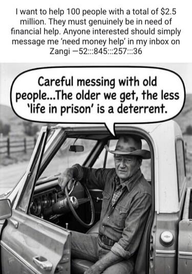 I want to help 100 people with a total of $2.5 million. They must genuinely be in need of financial help. Anyone interested should simply message me 'need money help' in my inbox on Zangi -52:::845:::257:::36. Careful messing with old people...The older we get, the less 'life in prison' is a deterrent.