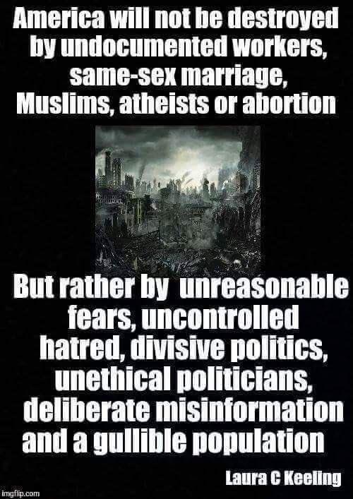 America will not be destroyed by undocumented workers same sex marriage Muslims atheists or abortion But rather by unreasonable fears uncontrolled hatred divisive politics unethical politicians deliberate misinformation and a gullible population P