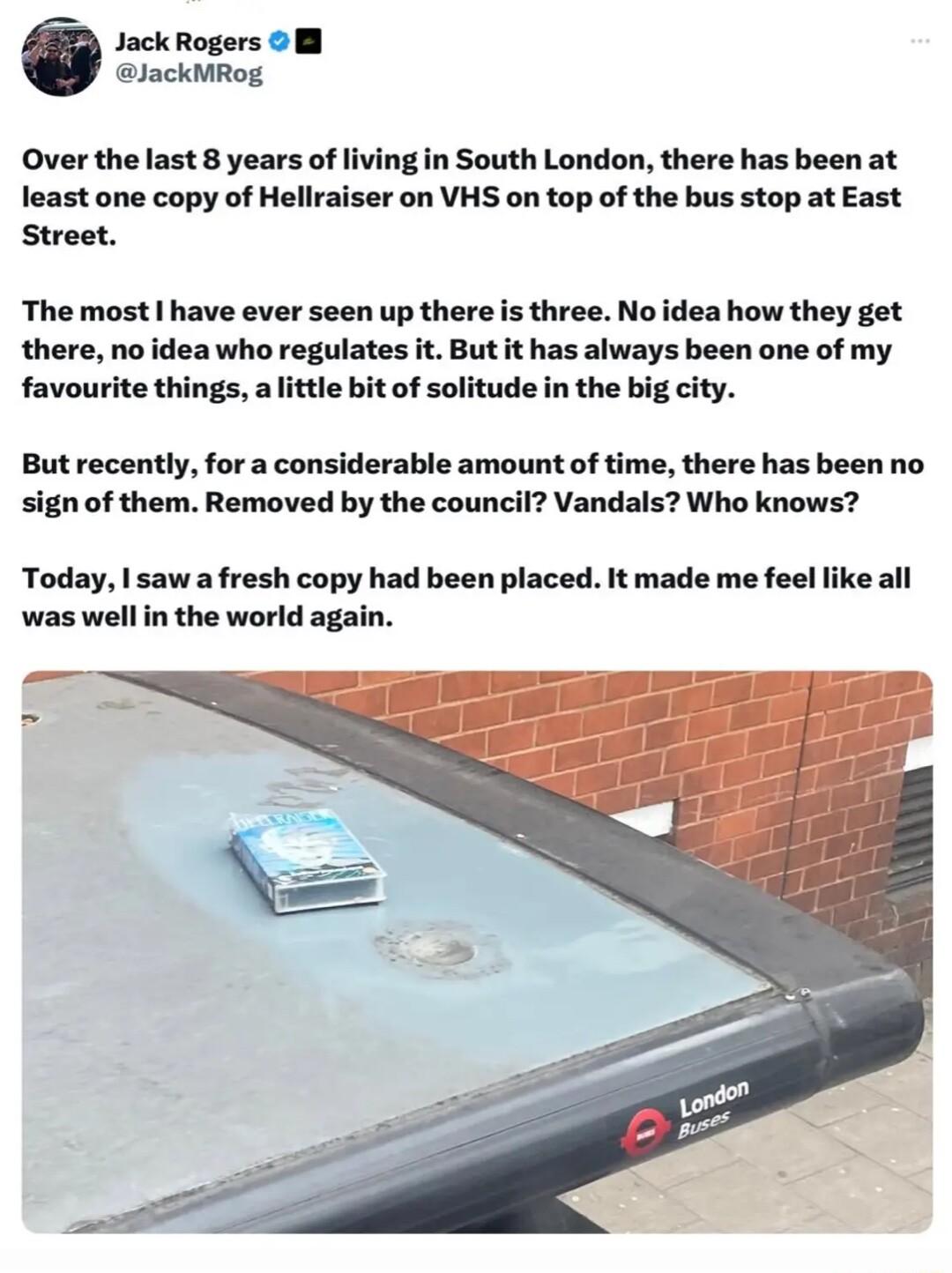 JackRogers B lackMRog Over the last 8 years of living in South London there has been at least one copy of Hellraiser on VHS on top of the bus stop at East Street The most 1 have ever seen up there is three Noidea how they get there no idea who regulates it But it has always been one of my favourite things attle bit of solitude in the big city But recently for a considerable amount of time there ha