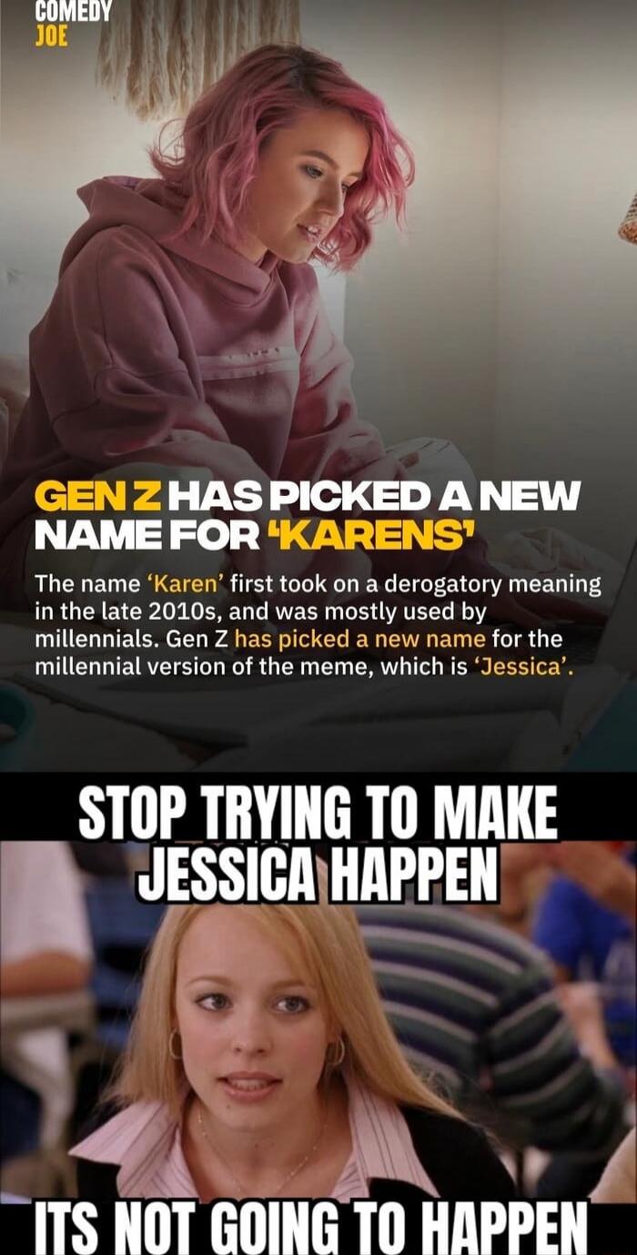 COMEDY JOE GEN Z HAS PICKED A NEW NAME FOR 'KARENS' The name 'Karen' first took on a derogatory meaning in the late 2010s, and was mostly used by millennials. Gen Z has picked a new name for the millennial version of the meme, which is 'Jessica'. STOP TRYING TO MAKE JESSICA HAPPEN ITS NOT GOING TO HAPPEN