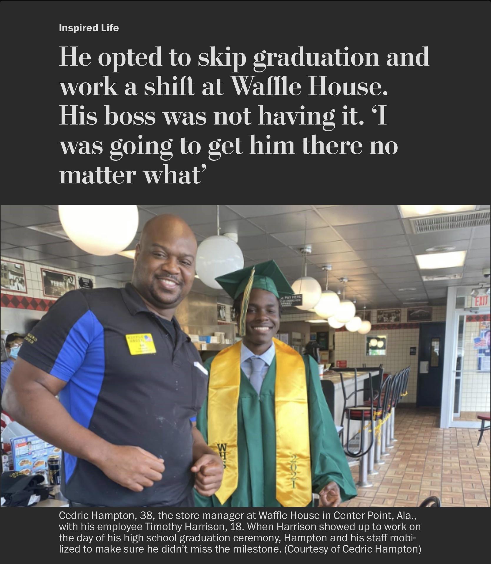 Inspired Life He opted to skip graduation and work a shift at Waflle House His boss was not having it I was going to get him there no matter what 5 _ i 2 4 A Cedric Hampton 38 the store manager at Waffle House in Center Point Ala with his employee Timothy Harrison 18 When Harrison showed up to work on L lRe b RO M ISR T Tt g KSTeigToTo Wt eTo UF 1ol g MeteTgTaalola A o FoTa g o ol a Ta e Ml RS V 1