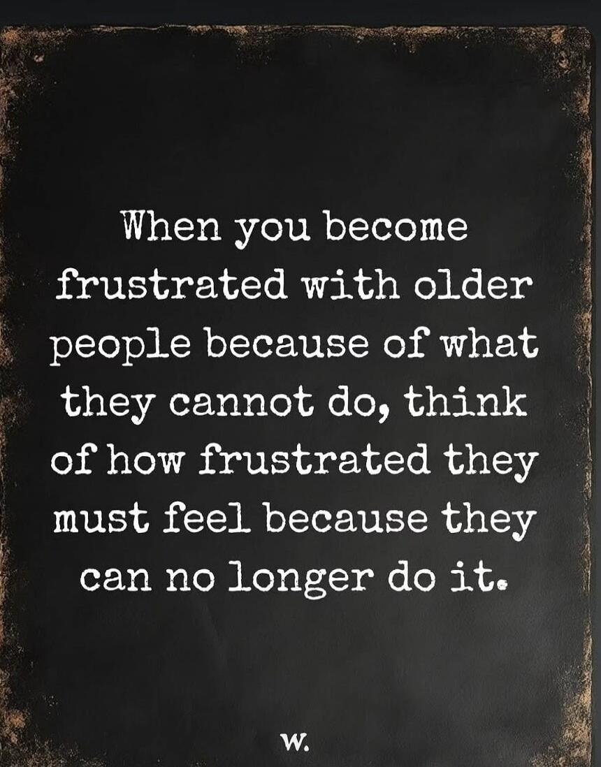 When you become frustrated with older people because of what they cannot do, think of how frustrated they must feel because they can no longer do it. w.