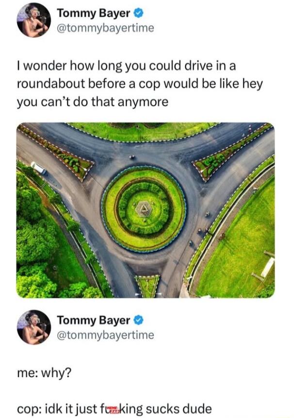 Tommy Bayer tommybayertime wonder how long you could drive in a roundabout before a cop would be like hey you cant do that anymore Tommy Bayer tommybayertime me why cop idk it just fumking sucks dude