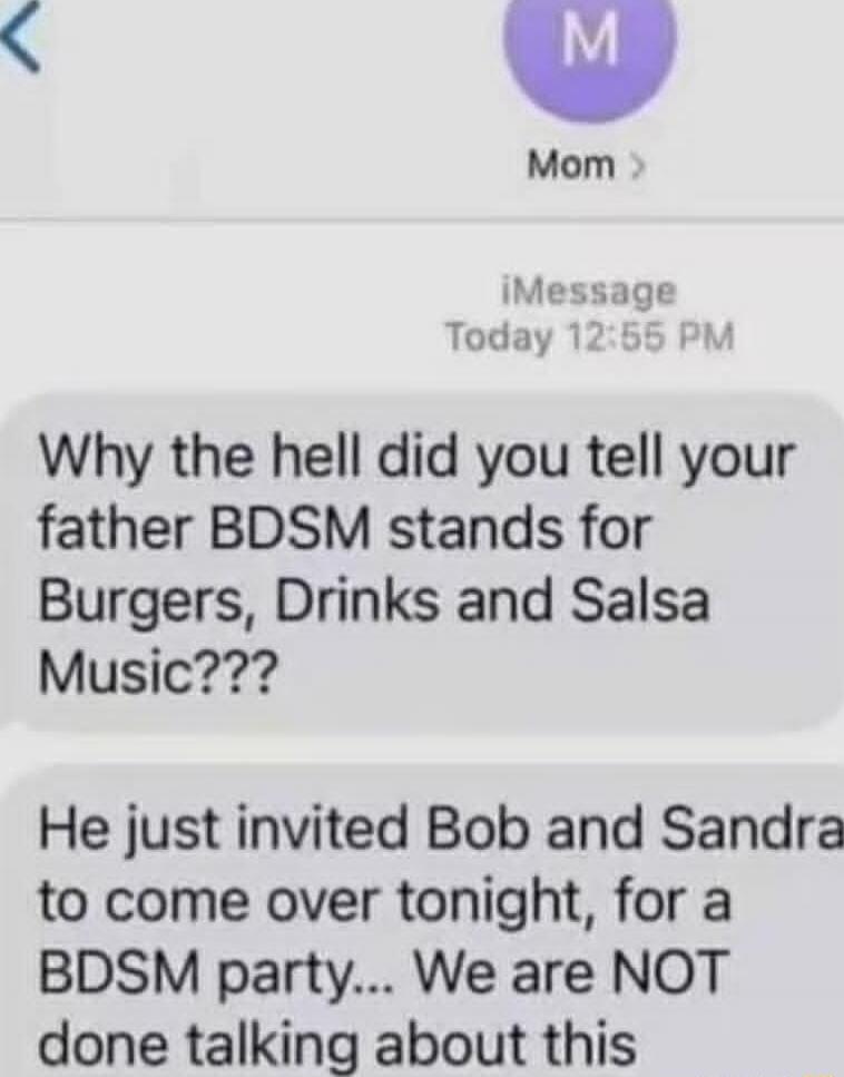 Why the hell did you tell your father BDSM stands for Burgers, Drinks and Salsa Music??? He just invited Bob and Sandra to come over tonight, for a BDSM party... We are NOT done talking about this