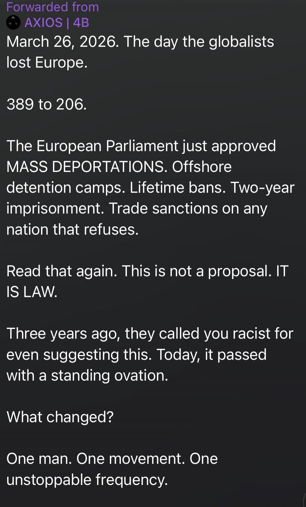 Forwarded from AXIOS | 4B March 26, 2026. The day the globalists lost Europe. 389 to 206. The European Parliament just approved MASS DEPORTATIONS. Offshore detention camps. Lifetime bans. Two-year imprisonment. Trade sanctions on any nation that refuses. Read that again. This is not a proposal. IT IS LAW. Three years ago, they called you racist for