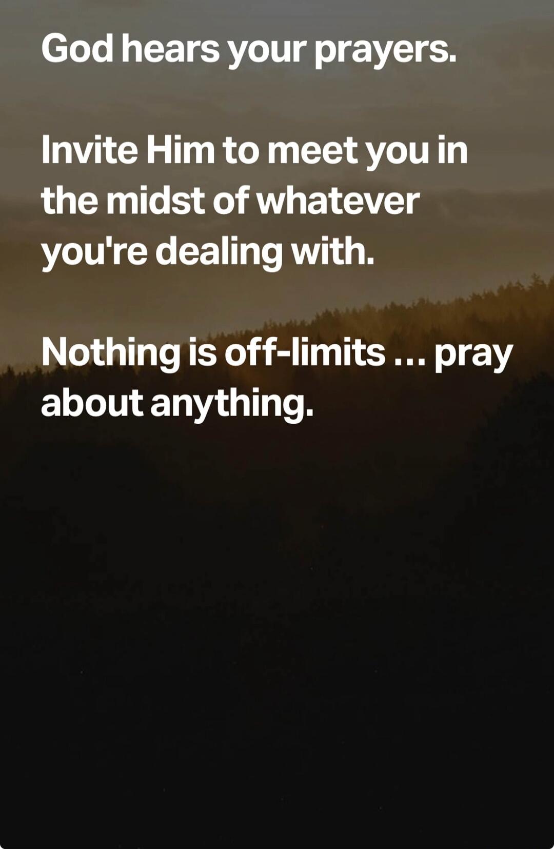 God hears your prayers. Invite Him to meet you in the midst of whatever you're dealing with. Nothing is off-limits ... pray about anything.