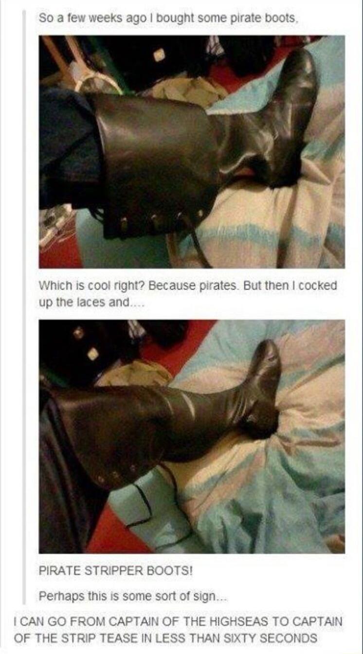 So a few weeks ago I bought some pirate boots,\nWhich is cool right? Because pirates. But then I cooked up the laces and...\nPIRATE STRIPPER BOOTS!\nPerhaps this is some sort of sign....\nI CAN GO FROM CAPTAIN OF THE HIGHSEAS TO CAPTAIN OF THE STRIP TEASE IN LESS THAN SIXTY SECONDS