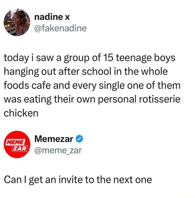 nadine x fakenadine today i saw a group of 15 teenage boys hanging out after school in the whole foods cafe and every single one of them was eating their own personal rotisserie chicken Memezar meme_zar Can get an invite to the next one