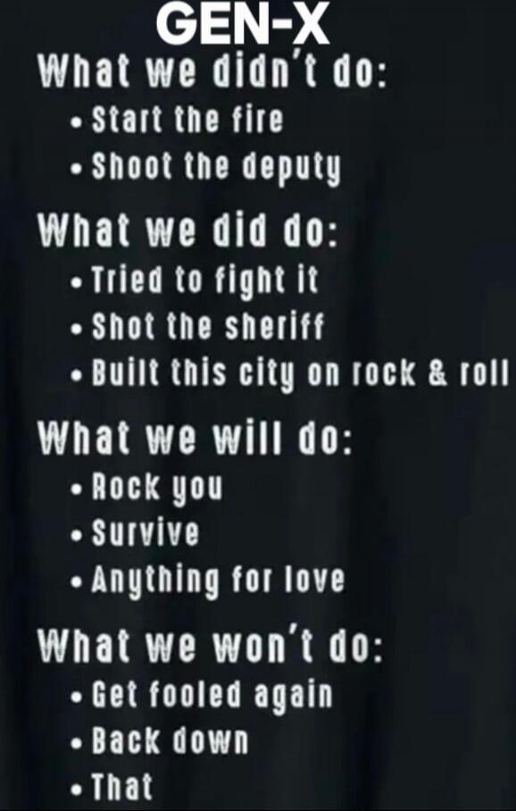 GEN-X What we didn't do:
• Start the fire
• Shoot the deputy
What we did do:
• Tried to fight it
• Shot the sheriff
• Built this city on rock & roll
What we will do:
• Rock you
• Survive
• Anything for love
What we won’t do:
• Get fooled again
• Back down
• That