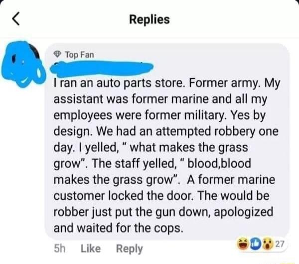 B Replies Top Fan Iran an auto parts store Former army My assistant was former marine and all my employees were former military Yes by design We had an attempted robbery one day yelled what makes the grass grow The staff yelled bloodblood makes the grass grow A former marine customer locked the door The would be robber just put the gun down apologized and waited for the cops sh Like Reply 0u