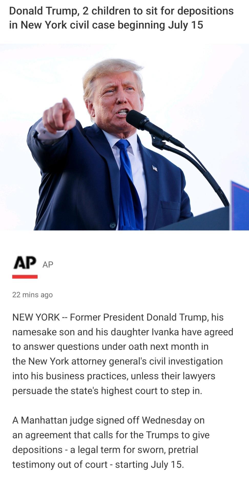 Donald Trump 2 children to sit for depositions in New York civil case beginning July 15 APAP 22 mins ago NEW YORK Former President Donald Trump his namesake son and his daughter lvanka have agreed to answer questions under oath next month in the New York attorney generals civil investigation into his business practices unless their lawyers persuade the states highest court to step in A Manhattan j