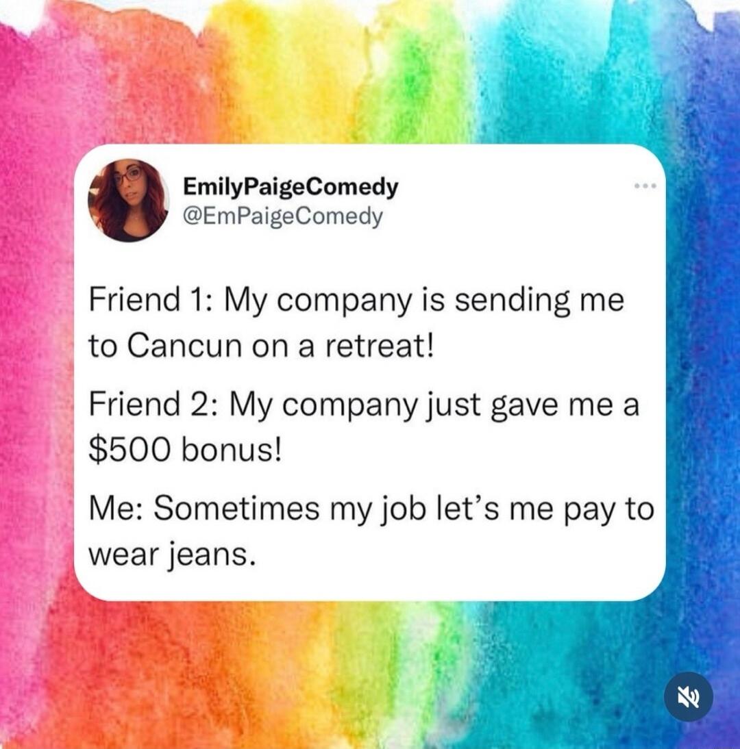 EmilyPaigeComedy EmPaigeComedy Friend 1 My company is sending me to Cancun on a retreat Friend 2 My company just gave me a 500 bonus Me Sometimes my job lets me pay to wear jeans