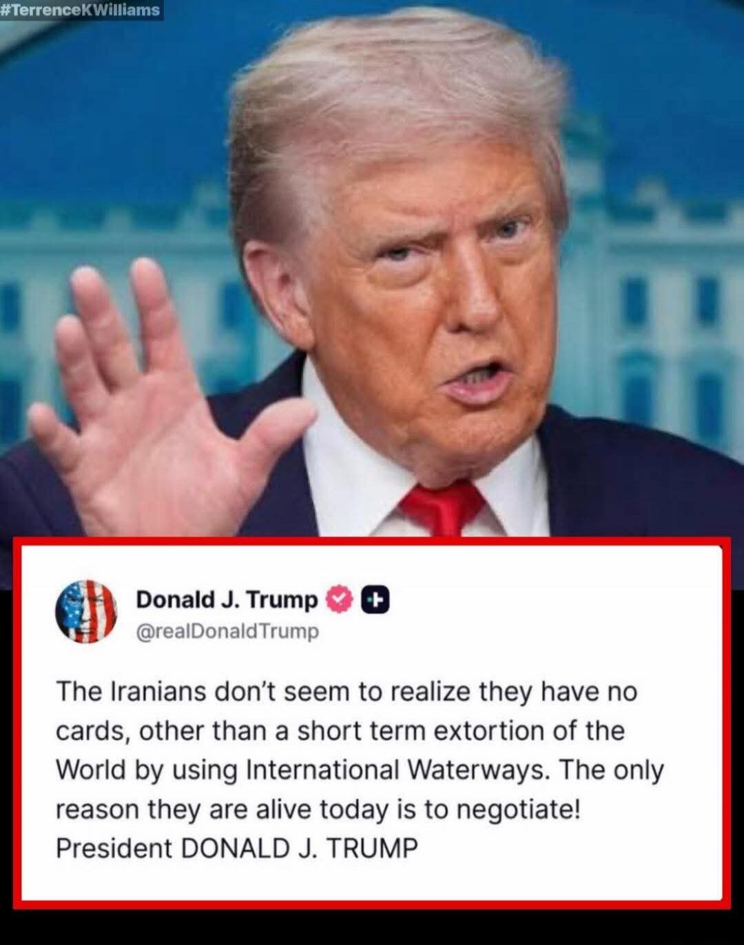 #TerrenceKWilliams Donald J. Trump @realDonaldTrump The Iranians don't seem to realize they have no cards, other than a short term extortion of the World by using International Waterways. The only reason they are alive today is to negotiate! President DONALD J. TRUMP