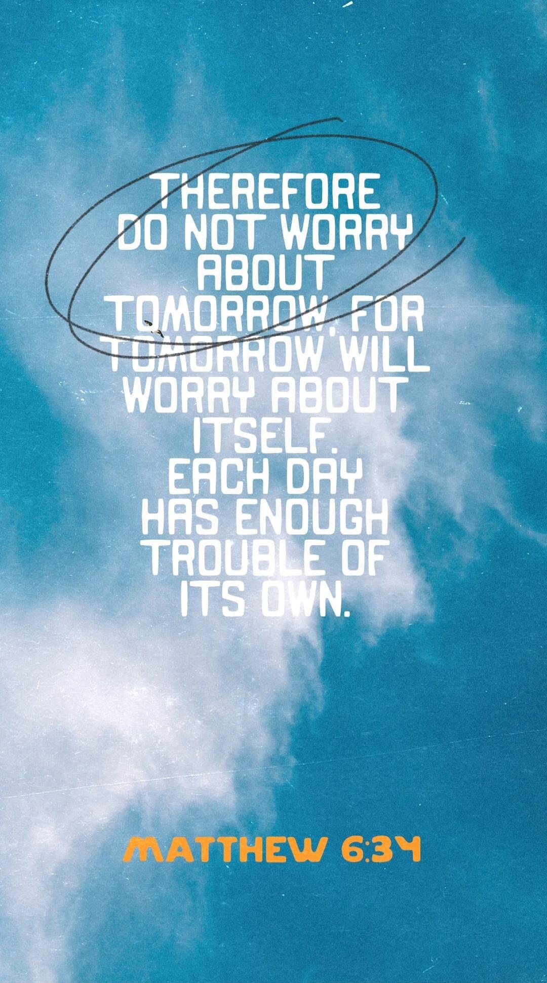 THEREFORE DO NOT WORRY ABOUT TOMORROW FOR TOMORROW WILL WORRY ABOUT ITSELF. EACH DAY HAS ENOUGH TROUBLE OF ITS OWN. MATTHEW 6:34