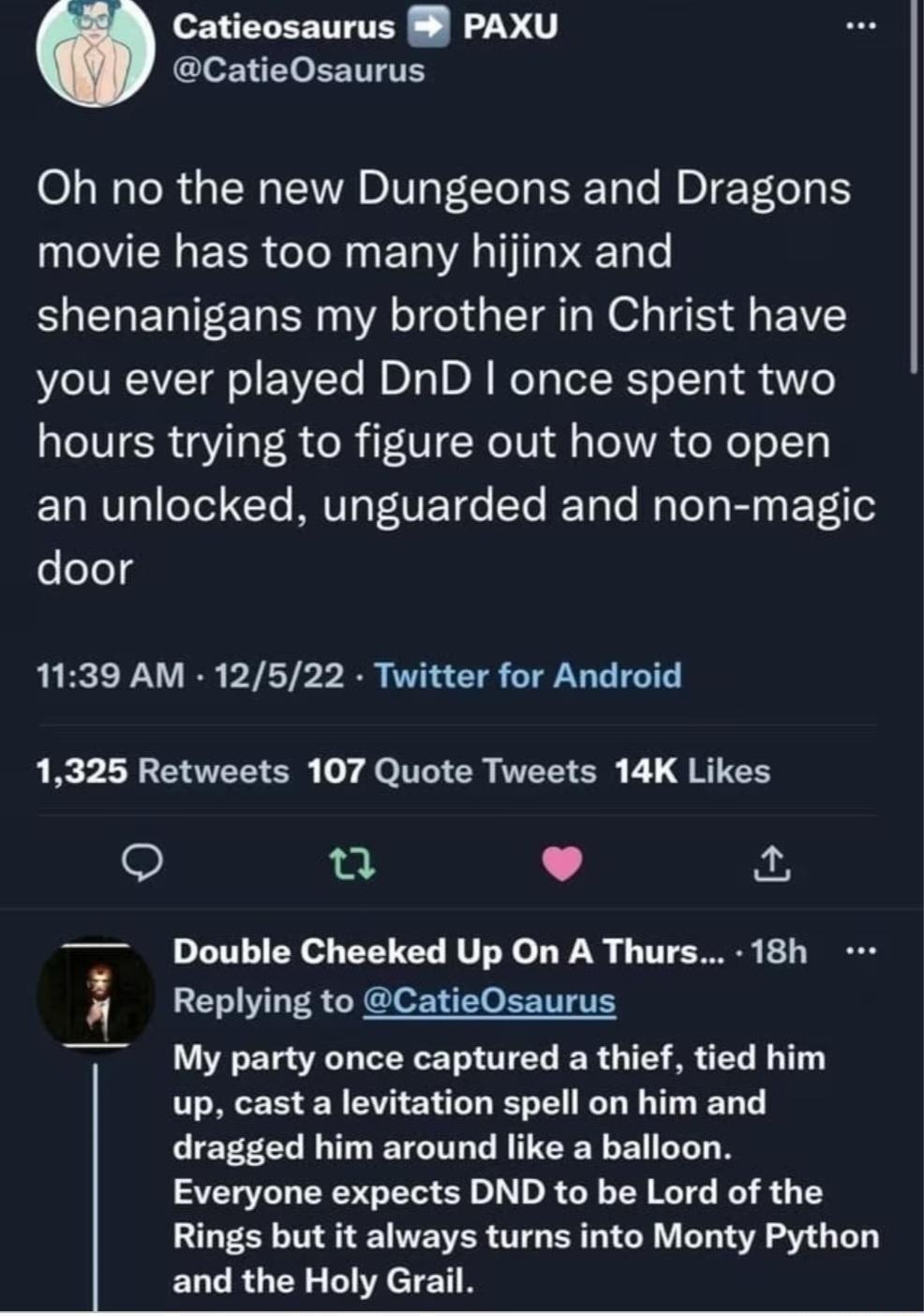 Catieosaurus PAXU CatieOsaurus Oh no the new Dungeons and Dragons movie has too many hijinx and EOELETEET N VAT G TR N O TS G E VY you ever played DnD once spent two hours trying to figure out how to open an unlocked unguarded and non magic door 1139 AM 12522 Twitter for Android 1325 Retweets 107 Quote Tweets 14K Likes Q L 4 Double Cheeked Up On A Thurs 18h Replying to CatieOsaurus My party once c