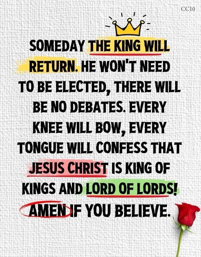 SOMEDAY THE KING WILL RETURN. HE WON'T NEED TO BE ELECTED, THERE WILL BE NO DEBATES. EVERY KNEE WILL BOW, EVERY TONGUE WILL CONFESS THAT JESUS CHRIST IS KING OF KINGS AND LORD OF LORDS! AMEN IF YOU BELIEVE.