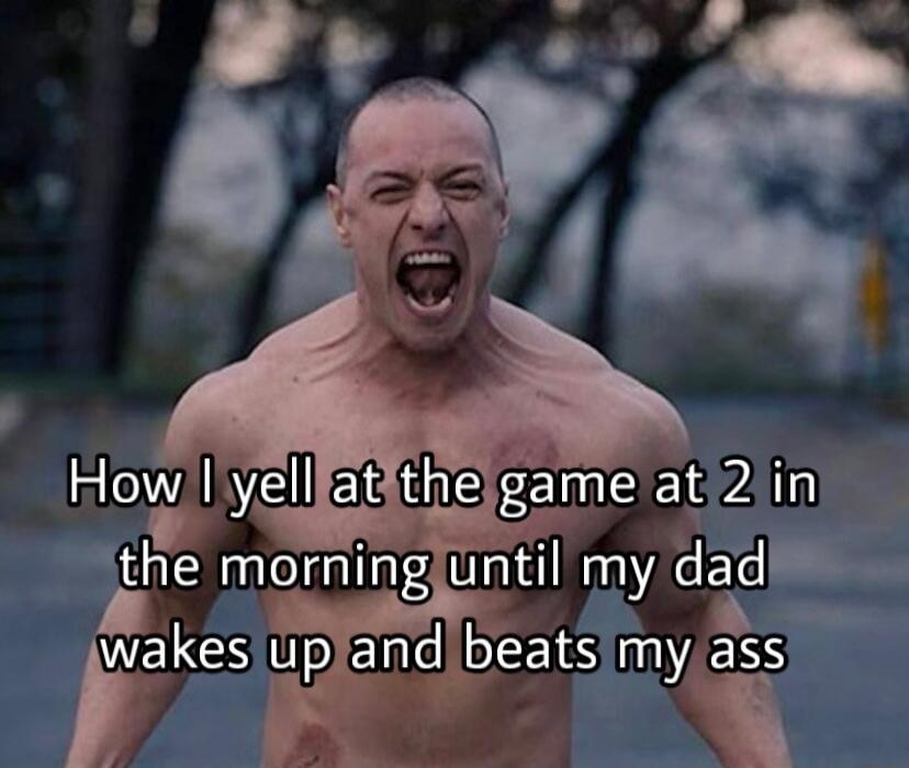 How I yell at the game at 2 in the morning until my dad wakes up and beats my ass