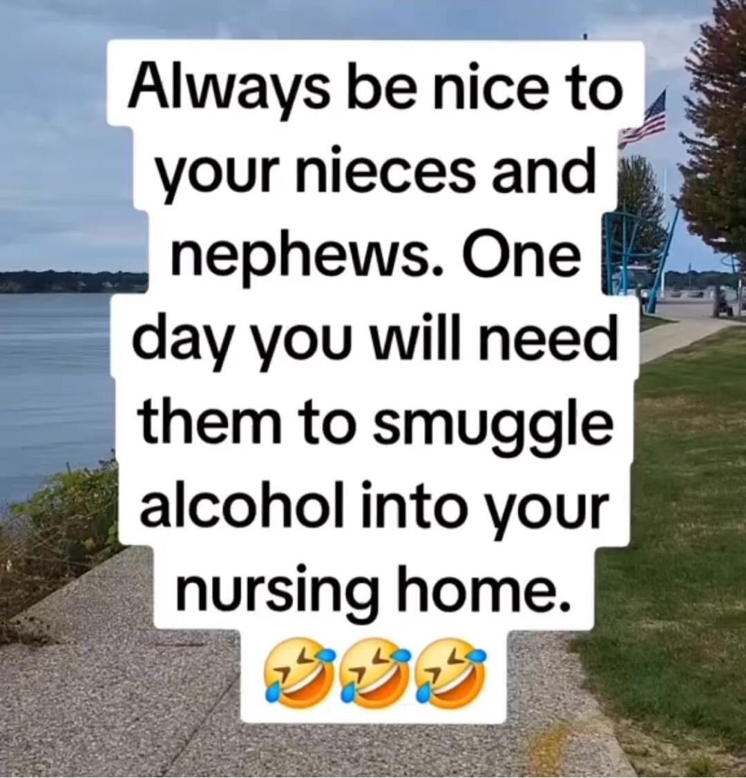 Always be nice to 4 your nieces and e nephews One day you will need them to smuggle alcohol into your nursing home