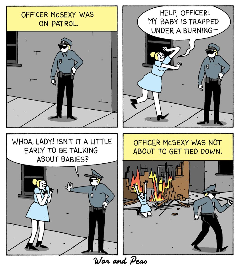 OFFICER MCSEXY WAS ON PATROL HELP OFFICER MY BABY IS TRAPPED UNDER A BURNING WHOA LADY ISNT IT A LITTLE EARLY TO BE TALKING ABOUT BABIES OFFICER MCSEXY WAS NOT ABOUT TO GET TIED DOWN