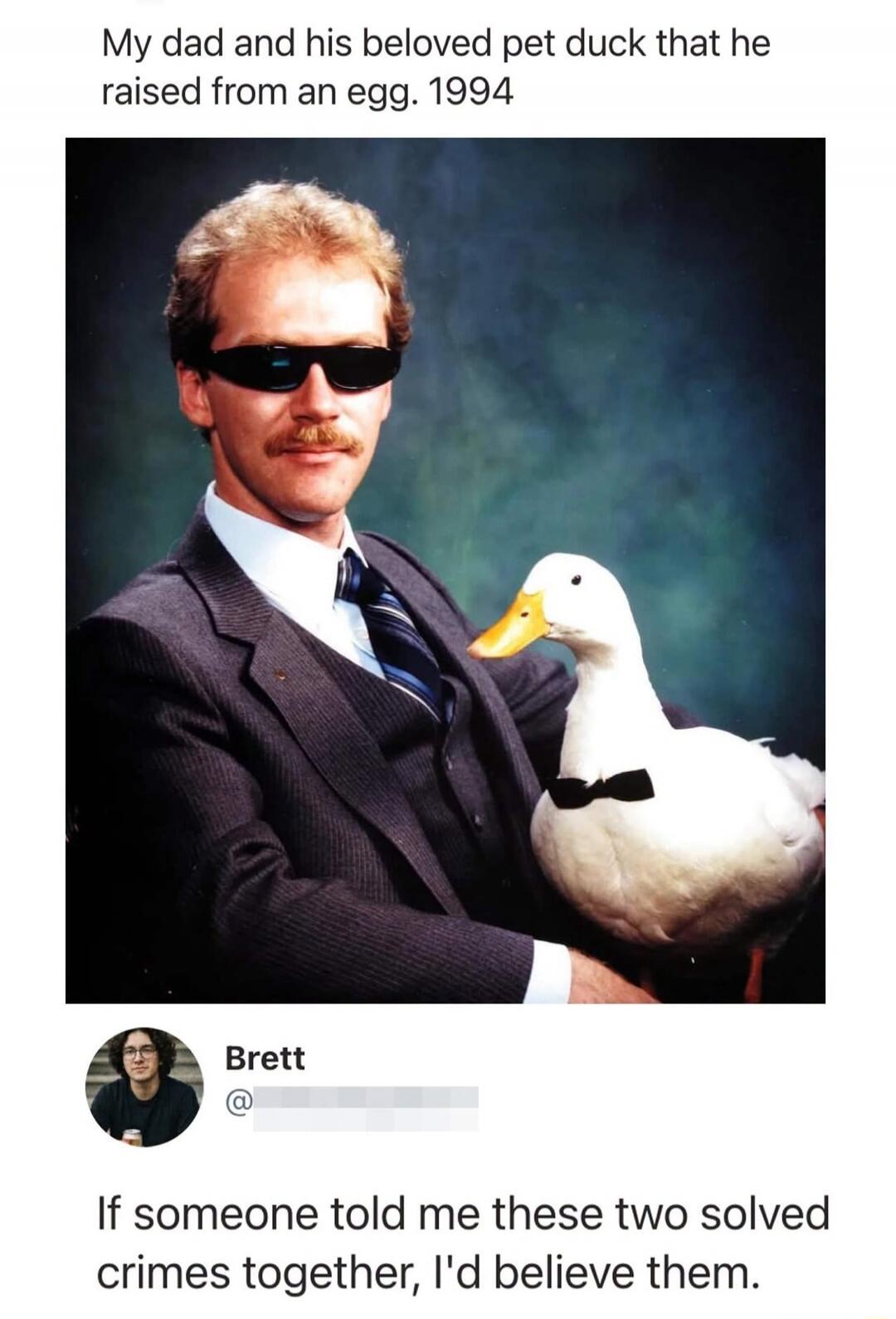 My dad and his beloved pet duck that he raised from an egg. 1994. Brett. If someone told me these two solved crimes together, I'd believe them.