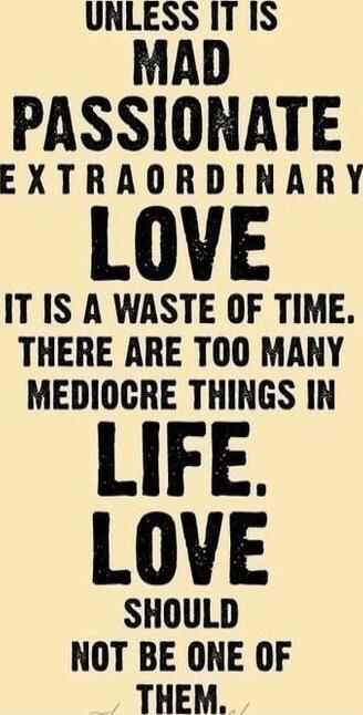 UNLESS IT IS MAD PASSIONATE EXTRAORDINARY LOVE IT IS A WASTE OF TIME. THERE ARE TOO MANY MEDIOCRE THINGS IN LIFE. LOVE SHOULD NOT BE ONE OF THEM.
