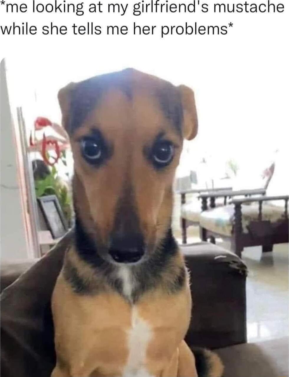 me looking at my girlfriends mustache while she tells me her problems