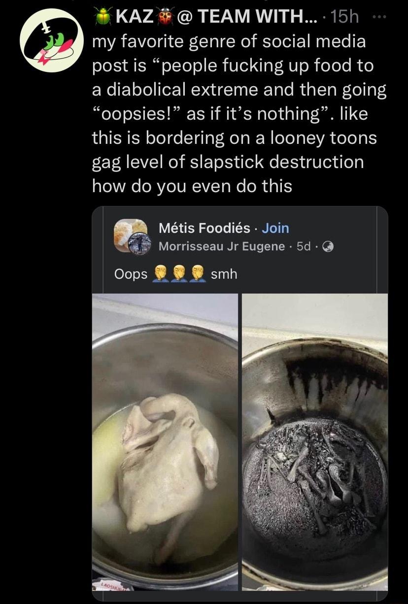 KAZ TEAM WITH 15h my favorite genre of social media post is people fucking up food to a diabolical extreme and then going oopsies as if its nothing like this is bordering on a looney toons gag level of slapstick destruction how do you even do this Mtis Foodis Join Morrisseau Jr Eugene 5d Oops 8 smh