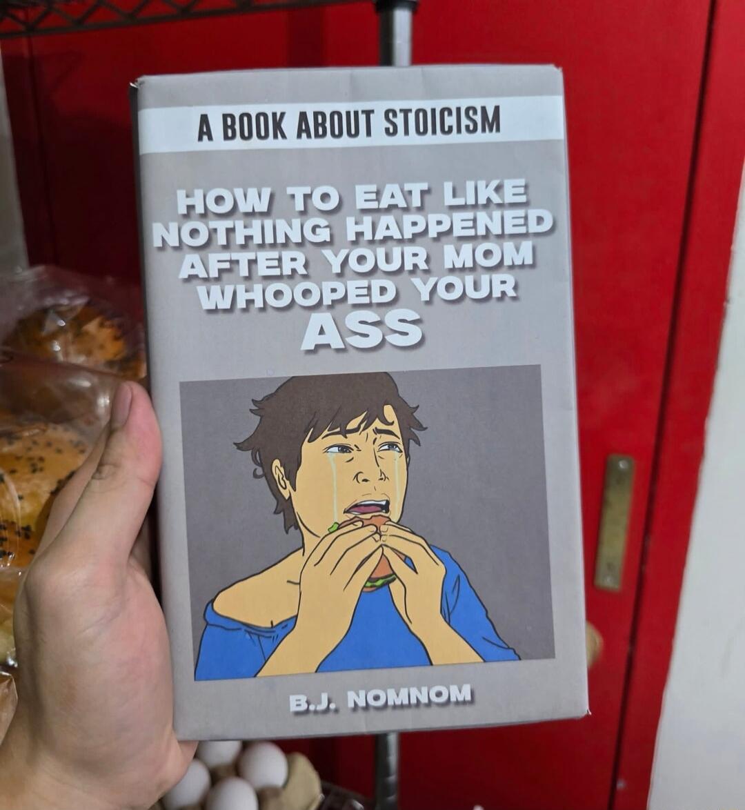 A BOOK ABOUT STOICISM
HOW TO EAT LIKE NOTHING HAPPENED AFTER YOUR MOM WHOOFED YOUR ASS
B.J. NOMNOM