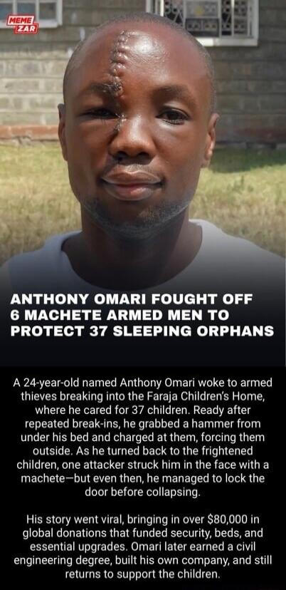 MEME ZAR
ANTHONY OMARI FOUGHT OFF 6 MACHETE ARMED MEN TO PROTECT 37 SLEEPING ORPHANS
A 24-year-old named Anthony Omari woke to armed thieves breaking into the Faraja Children's Home, where he cared for 37 children. Ready after repeated break-ins, he grabbed a hammer from under his bed and charged at them, forcing them outside. As he turned back to 