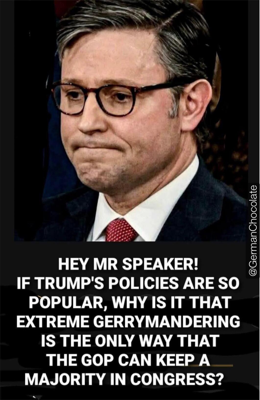HEY MR SPEAKER! IF TRUMP'S POLICIES ARE SO POPULAR, WHY IS IT THAT EXTREME GERRYMANDERING IS THE ONLY WAY THAT THE GOP CAN KEEP A MAJORITY IN CONGRESS?