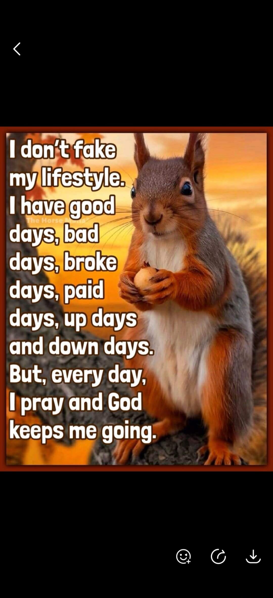 I don't fake my lifestyle. I have good days, bad days, broke days, paid days, up days and down days. But, every day, I pray and God keeps me going.