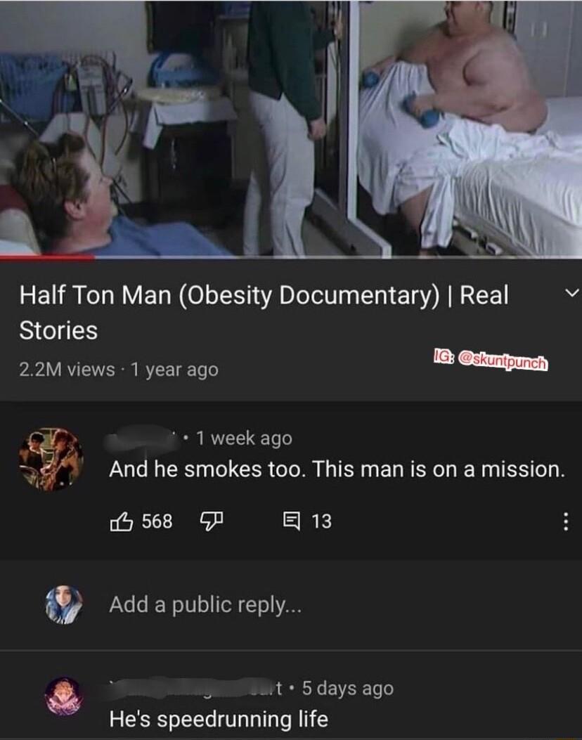 Half Ton Man Obesity Documentary Real Stories 22M views 1 year ago B ty 1 week ago And he smokes too This man is on a mission b 568 GP RE Addapubiicreply i S0 Wit 5 days ago Hes speedrunning life