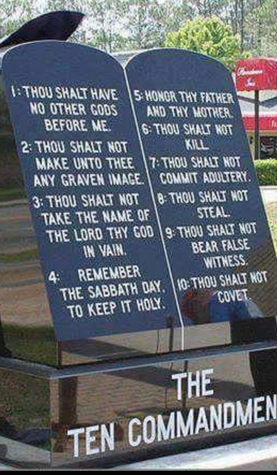 1: THOU SHALT HAVE NO OTHER GODS BEFORE ME.
2: THOU SHALT NOT MAKE UNTO THEE ANY GRAVEN IMAGE.
3: THOU SHALT NOT TAKE THE NAME OF THE LORD THY GOD IN VAIN.
4: REMEMBER THE SABBATH DAY, TO KEEP IT HOLY.
5: HONOR THY FATHER AND THY MOTHER.
6: THOU SHALT NOT KILL.
7: THOU SHALT NOT COMMIT ADULTERY.
8: THOU SHALT NOT STEAL.
9: THOU SHALT NOT BEAR FALSE