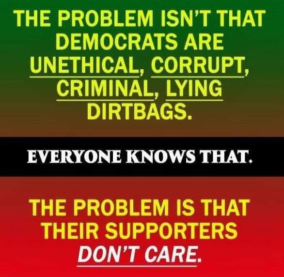 THE PROBLEM ISN'T THAT DEMOCRATS ARE UNETHICAL, CORRUPT, CRIMINAL, LYING DIRTBAGS. EVERYONE KNOWS THAT. THE PROBLEM IS THAT THEIR SUPPORTERS DON'T CARE.